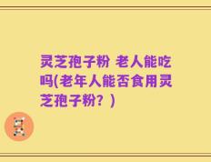 灵芝孢子粉 老人能吃吗(老年人能否食用灵芝孢子粉？)