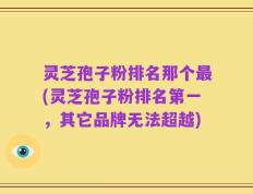 灵芝孢子粉排名那个最(灵芝孢子粉排名第一，其它品牌无法超越)