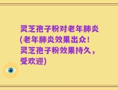 灵芝孢子粉对老年肺炎(老年肺炎效果出众！灵芝孢子粉效果持久，受欢迎)