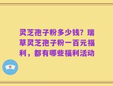 灵芝孢子粉多少钱？瑞草灵芝孢子粉一百元福利，都有哪些福利活动