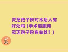 灵芝孢子粉对术后人有好处吗 (手术后服用灵芝孢子粉有益处？)