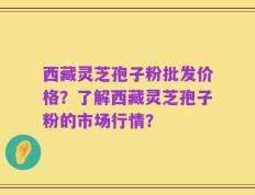 西藏灵芝孢子粉批发价格？了解西藏灵芝孢子粉的市场行情？