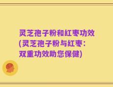 灵芝孢子粉和红枣功效(灵芝孢子粉与红枣：双重功效助您保健)
