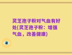 灵芝孢子粉对气血有好处(灵芝孢子粉：增强气血，改善健康)