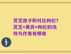 灵芝孢子粉对比枸杞？灵芝+黄芪+枸杞的功效与作用有哪些