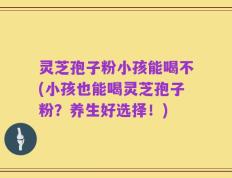 灵芝孢子粉小孩能喝不(小孩也能喝灵芝孢子粉？养生好选择！)