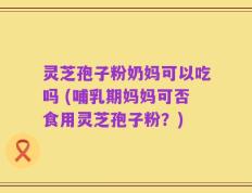 灵芝孢子粉奶妈可以吃吗 (哺乳期妈妈可否食用灵芝孢子粉？)