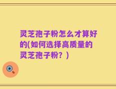 灵芝孢子粉怎么才算好的(如何选择高质量的灵芝孢子粉？)