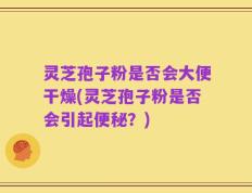 灵芝孢子粉是否会大便干燥(灵芝孢子粉是否会引起便秘？)