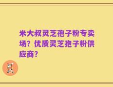 米大叔灵芝孢子粉专卖场？优质灵芝孢子粉供应商？