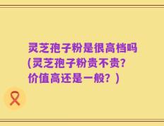 灵芝孢子粉是很高档吗(灵芝孢子粉贵不贵？价值高还是一般？)