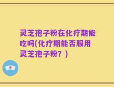 灵芝孢子粉在化疗期能吃吗(化疗期能否服用灵芝孢子粉？)