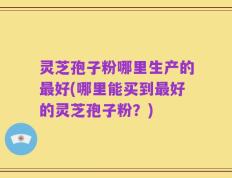 灵芝孢子粉哪里生产的最好(哪里能买到最好的灵芝孢子粉？)