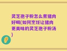 灵芝孢子粉怎么煮猪肉好喝(如何烹饪让猪肉更美味的灵芝孢子粉汤)