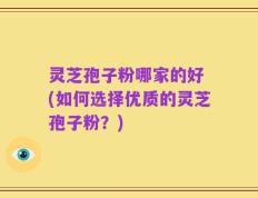 灵芝孢子粉哪家的好 (如何选择优质的灵芝孢子粉？)