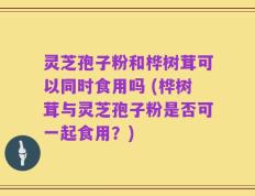 灵芝孢子粉和桦树茸可以同时食用吗 (桦树茸与灵芝孢子粉是否可一起食用？)