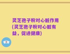 灵芝孢子粉对心脏作用(灵芝孢子粉对心脏有益，促进健康)