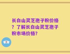 长白山灵芝孢子粉价格？了解长白山灵芝孢子粉市场价格？