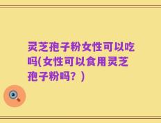 灵芝孢子粉女性可以吃吗(女性可以食用灵芝孢子粉吗？)