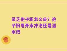 灵芝孢子粉怎么吸？孢子粉用开水冲泡还是温水泡