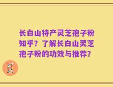 长白山特产灵芝孢子粉知乎？了解长白山灵芝孢子粉的功效与推荐？