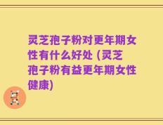 灵芝孢子粉对更年期女性有什么好处 (灵芝孢子粉有益更年期女性健康)
