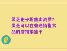 灵芝孢子粉售卖资质？灵芝可以在普通销售食品的店铺销售不