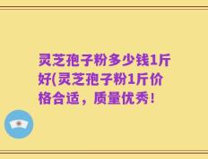 灵芝孢子粉多少钱1斤好(灵芝孢子粉1斤价格合适，质量优秀！