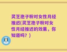 灵芝孢子粉对女性月经推迟(灵芝孢子粉对女性月经推迟的效果，你知道吗？)
