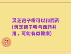 灵芝孢子粉可以和西药(灵芝孢子粉与西药并用，可能有益健康)