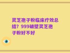 灵芝孢子粉临床疗效总结？999破壁灵芝孢子粉好不好