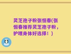 灵芝孢子粉张恒春(张恒春推荐灵芝孢子粉，护理身体好选择！)