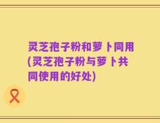 灵芝孢子粉和萝卜同用(灵芝孢子粉与萝卜共同使用的好处)