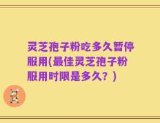 灵芝孢子粉吃多久暂停服用(最佳灵芝孢子粉服用时限是多久？)