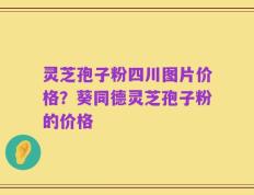 灵芝孢子粉四川图片价格？葵同德灵芝孢子粉的价格
