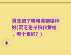 灵芝孢子粉和黄精哪种好(灵芝孢子粉和黄精，哪个更好？)