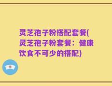 灵芝孢子粉搭配套餐(灵芝孢子粉套餐：健康饮食不可少的搭配)