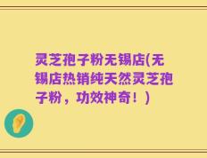 灵芝孢子粉无锡店(无锡店热销纯天然灵芝孢子粉，功效神奇！)