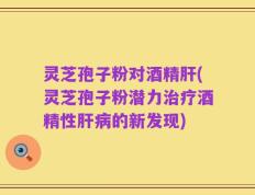 灵芝孢子粉对酒精肝(灵芝孢子粉潜力治疗酒精性肝病的新发现)