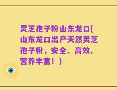 灵芝孢子粉山东龙口(山东龙口出产天然灵芝孢子粉，安全、高效、营养丰富！)