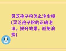 灵芝孢子粉怎么泡少喝(灵芝孢子粉的正确泡法，提升效果，避免浪费)