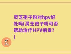 灵芝孢子粉对hpv好处吗(灵芝孢子粉可否帮助治疗HPV病毒？)