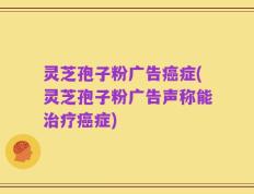 灵芝孢子粉广告癌症(灵芝孢子粉广告声称能治疗癌症)