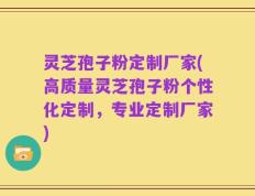 灵芝孢子粉定制厂家(高质量灵芝孢子粉个性化定制，专业定制厂家)