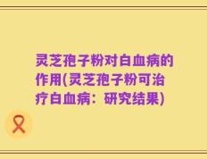 灵芝孢子粉对白血病的作用(灵芝孢子粉可治疗白血病：研究结果)