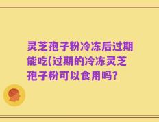 灵芝孢子粉冷冻后过期能吃(过期的冷冻灵芝孢子粉可以食用吗？