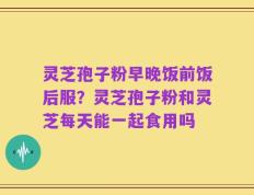 灵芝孢子粉早晚饭前饭后服？灵芝孢子粉和灵芝每天能一起食用吗