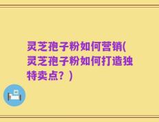 灵芝孢子粉如何营销(灵芝孢子粉如何打造独特卖点？)