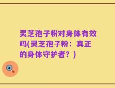 灵芝孢子粉对身体有效吗(灵芝孢子粉：真正的身体守护者？)