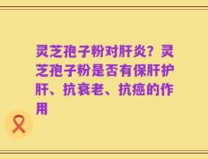 灵芝孢子粉对肝炎？灵芝孢子粉是否有保肝护肝、抗衰老、抗癌的作用